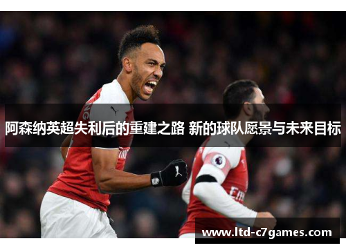 阿森纳英超失利后的重建之路 新的球队愿景与未来目标