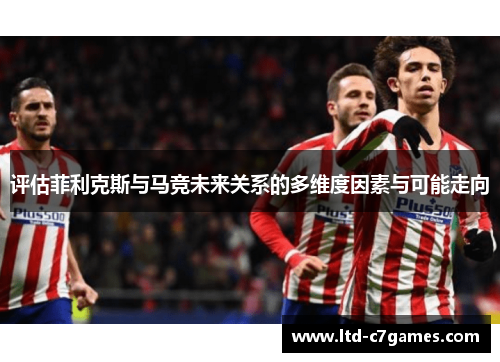 评估菲利克斯与马竞未来关系的多维度因素与可能走向 评估菲利克斯与马竞未来关系的多维度因素与可能走向