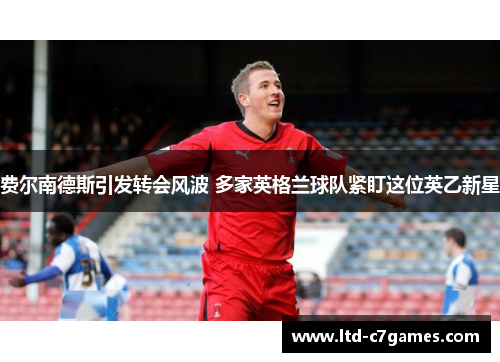 费尔南德斯引发转会风波 多家英格兰球队紧盯这位英乙新星 费尔南德斯引发转会风波 多家英格兰球队紧盯这位英乙新星