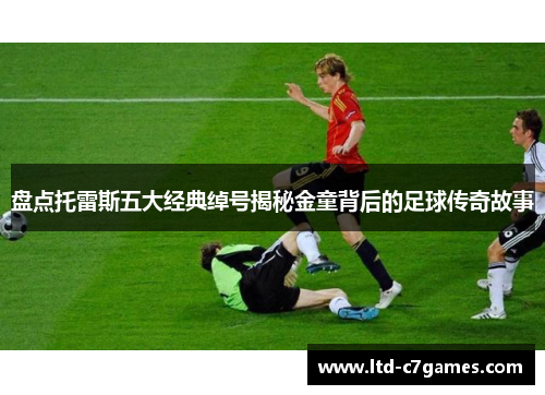 盘点托雷斯五大经典绰号揭秘金童背后的足球传奇故事 盘点托雷斯五大经典绰号揭秘金童背后的足球传奇故事
