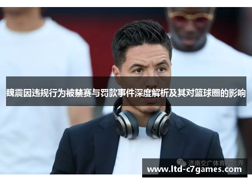 魏震因违规行为被禁赛与罚款事件深度解析及其对篮球圈的影响